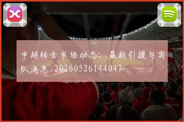 中超转会市场动态:最新引援与离队消息_20260526144047