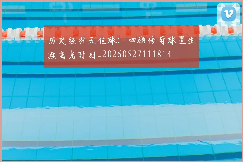 历史经典五佳球：回顾传奇球星生涯高光时刻_20260527111814