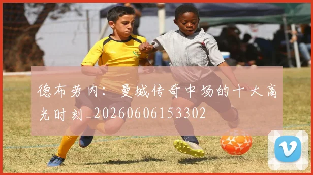 德布劳内：曼城传奇中场的十大高光时刻_20260606153302