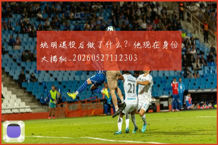 姚明退役后做了什么？他现在身份大揭秘_20260527112303