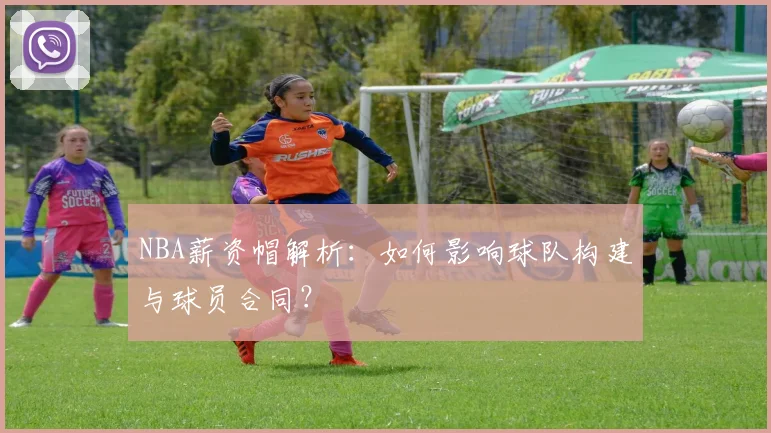 NBA薪资帽解析：如何影响球队构建与球员合同？