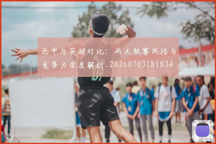 西甲与英超对比：两大联赛风格与竞争力深度解析_20260703181834