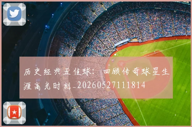 历史经典五佳球：回顾传奇球星生涯高光时刻_20260527111814