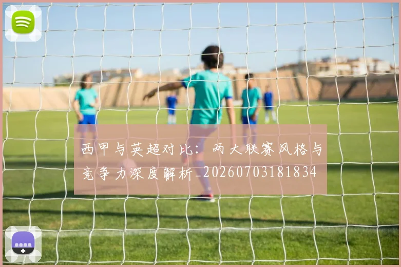 西甲与英超对比：两大联赛风格与竞争力深度解析_20260703181834