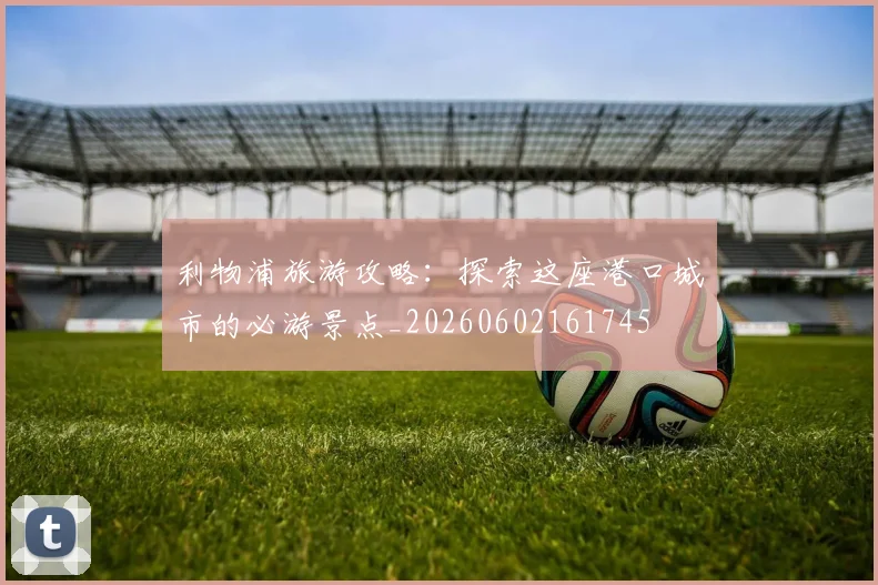 利物浦旅游攻略：探索这座港口城市的必游景点_20260602161745