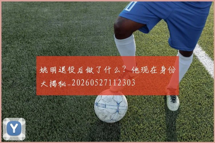 姚明退役后做了什么？他现在身份大揭秘_20260527112303
