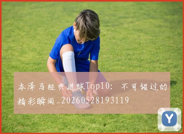 本泽马经典进球Top10：不可错过的精彩瞬间_20260528193119